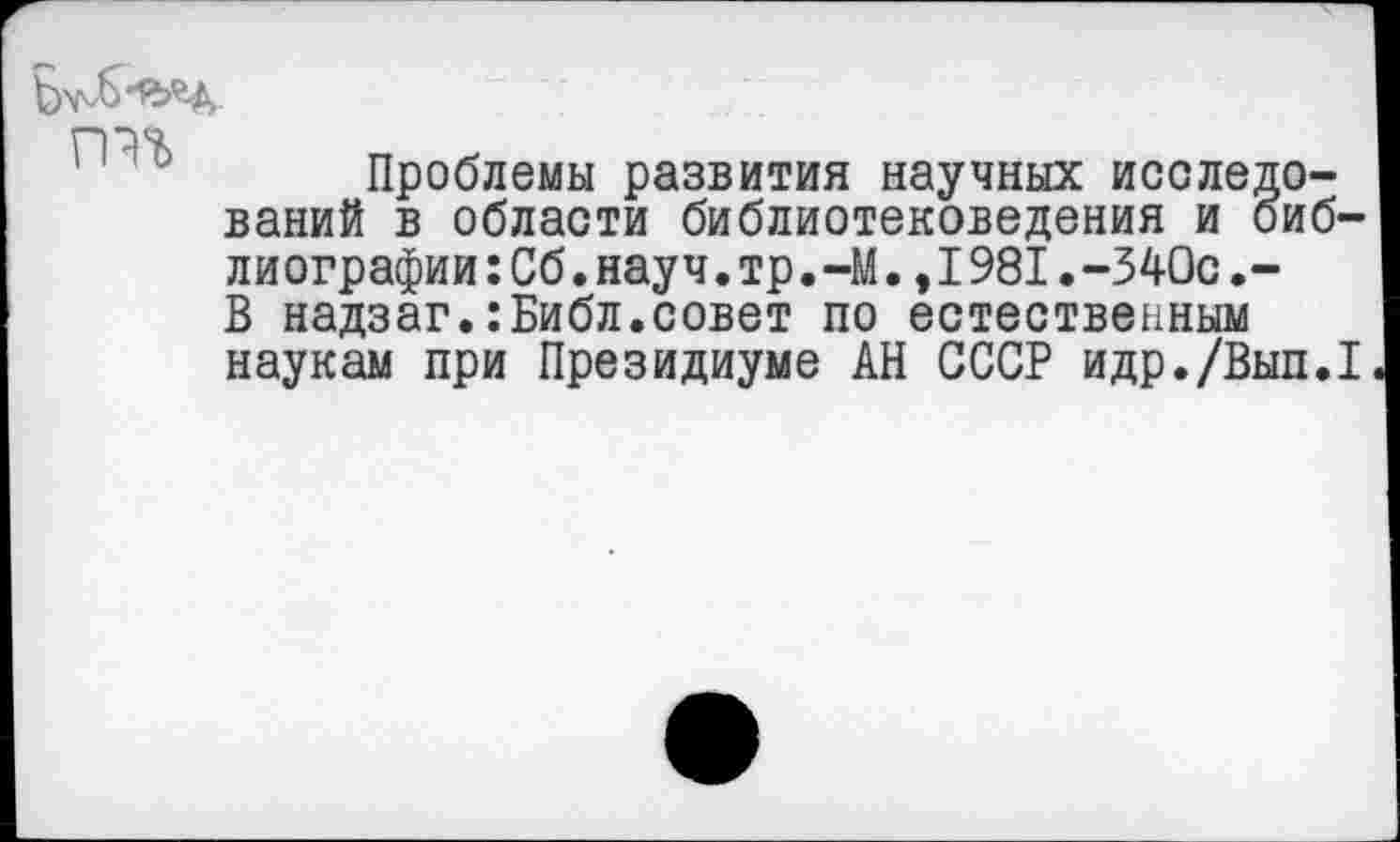 ﻿Проблемы развития научных исследований в области библиотековедения и библиографии :Сб.науч.тр.-М.,1981. -340с.-В надзаг.:Библ.совет по естественным наукам при Президиуме АН СССР идр./Вып.1